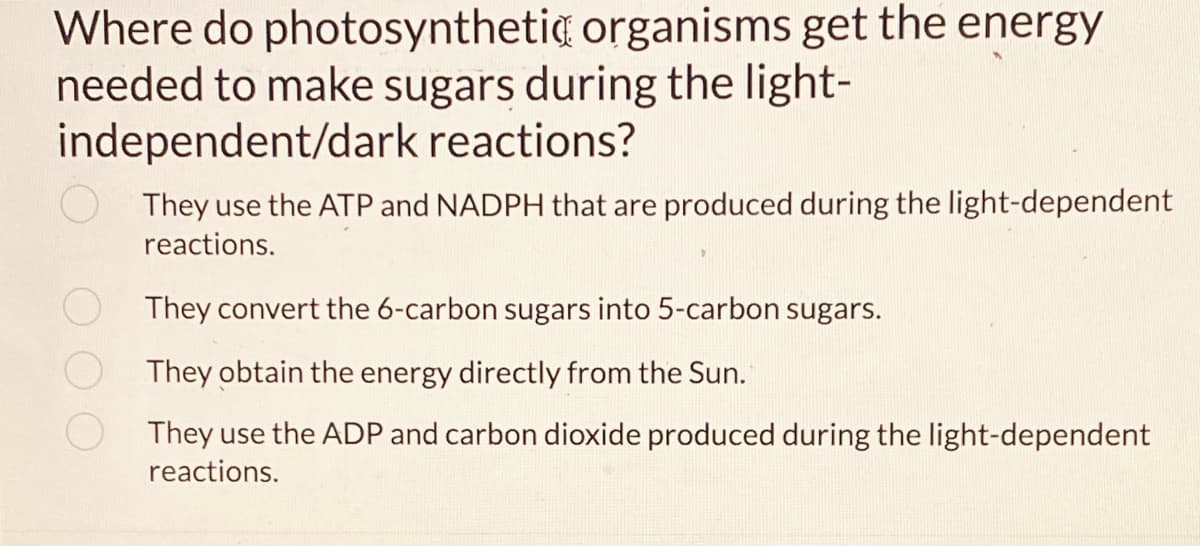 Where do photosynthetic organisms get the energy
needed to make sugars during the light-
independent/dark reactions?
They use the ATP and NADPH that are produced during the light-dependent
reactions.
They convert the 6-carbon sugars into 5-carbon sugars.
They obtain the energy directly from the Sun.
They use the ADP and carbon dioxide produced during the light-dependent
reactions.
