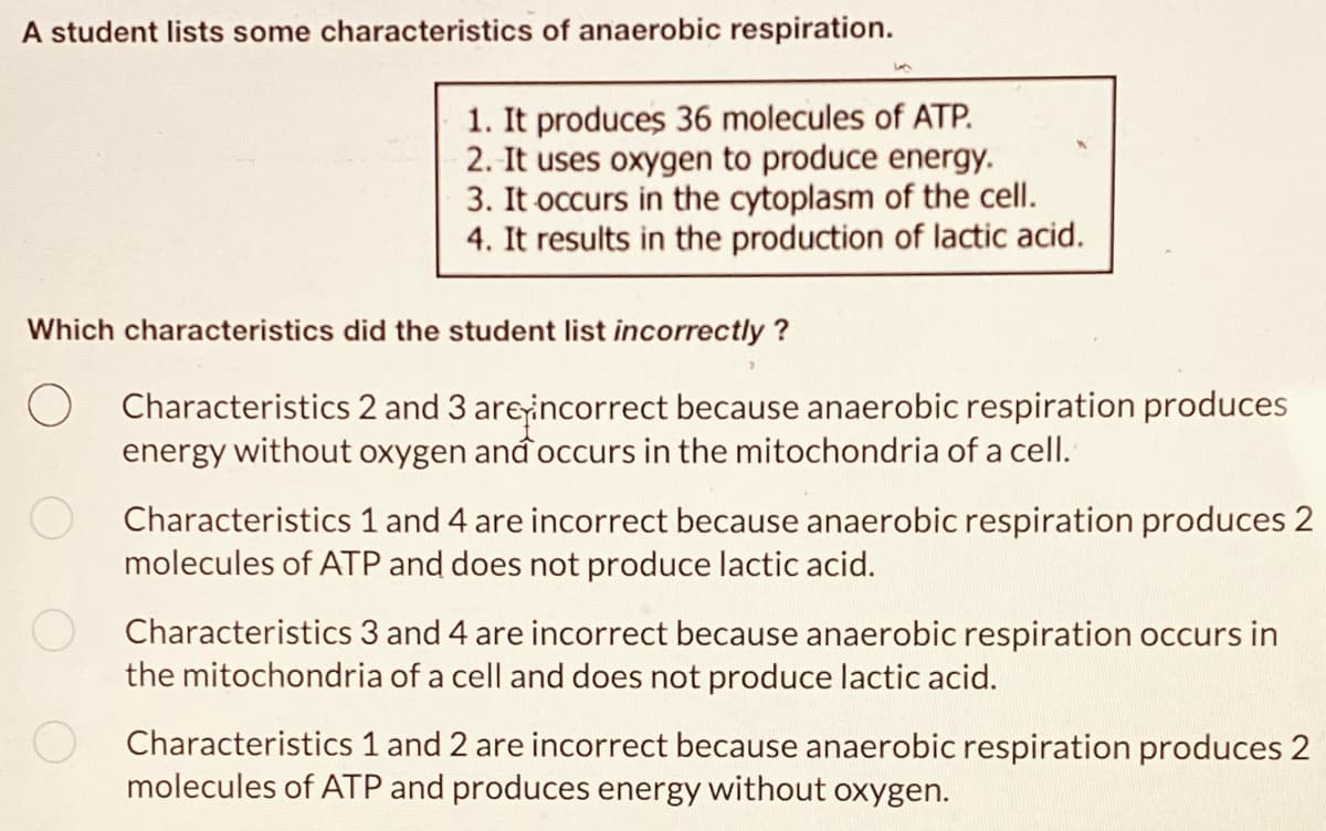 A student lists some characteristics of anaerobic respiration.
1. It produces 36 molecules of ATP.
2. It uses oxygen to produce energy.
3. It occurs in the cytoplasm of the cell.
4. It results in the production of lactic acid.
Which characteristics did the student list incorrectly?
Characteristics 2 and 3 are incorrect because anaerobic respiration produces
energy without oxygen and occurs in the mitochondria of a cell.
Characteristics 1 and 4 are incorrect because anaerobic respiration produces 2
molecules of ATP and does not produce lactic acid.
Characteristics 3 and 4 are incorrect because anaerobic respiration occurs in
the mitochondria of a cell and does not produce lactic acid.
O
Characteristics 1 and 2 are incorrect because anaerobic respiration produces 2
molecules of ATP and produces energy without oxygen.