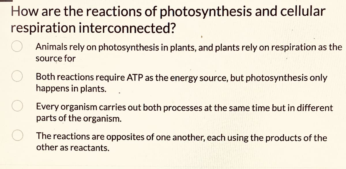 How are the reactions of photosynthesis and cellular
respiration interconnected?
Animals rely on photosynthesis in plants, and plants rely on respiration as the
source for
Both reactions require ATP as the energy source, but photosynthesis only
happens in plants.
Every organism carries out both processes at the same time but in different
parts of the organism.
The reactions are opposites of one another, each using the products of the
other as reactants.