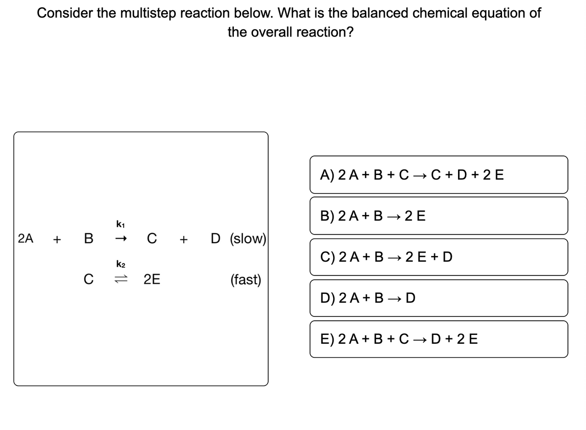 Consider the multistep reaction below. What is the balanced chemical equation of
the overall reaction?
A) 2 A + B + C → C + D + 2E
B) 2 A + B → 2 E
k1
2A
+ B
C
+ D (slow)
C) 2 A + B → 2 E + D
k2
C
2E
(fast)
D) 2 A + B – D
E) 2 A + B + C → D + 2 E
