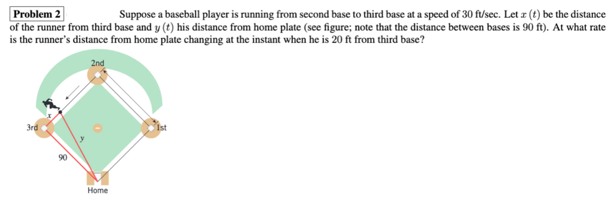 Problem 2
Suppose a baseball player is running from second base to third base at a speed of 30 ft/sec. Let x (t) be the distance
of the runner from third base and y (t) his distance from home plate (see figure; note that the distance between bases is 90 ft). At what rate
is the runner's distance from home plate changing at the instant when he is 20 ft from third base?
2nd
3rd
1st
90
Home
