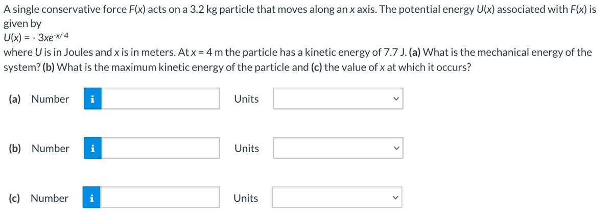 A single conservative force F(x) acts on a 3.2 kg particle that moves along an x axis. The potential energy U(x) associated with F(x) is
given by
U(x) = - 3xex/ 4
where U is in Joules and x is in meters. At x = 4 m the particle has a kinetic energy of 7.7 J. (a) What is the mechanical energy of the
system? (b) What is the maximum kinetic energy of the particle and (c) the value of x at which it occurs?
(a) Number
i
Units
(b) Number
Units
(c) Number
i
Units
