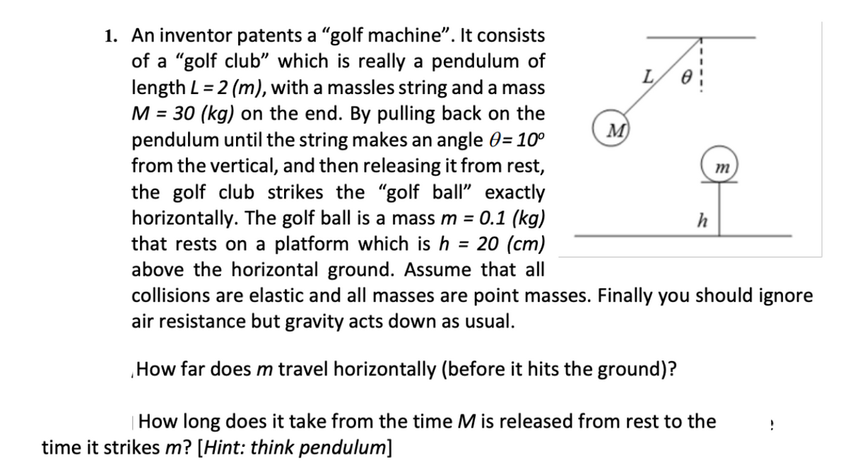 1. An inventor patents a "golf machine". It consists
of a "golf club" which is really a pendulum of
length L = 2 (m), with a massles string and a mass
M = 30 (kg) on the end. By pulling back on the
pendulum until the string makes an angle 0= 10°
from the vertical, and then releasing it from rest,
the golf club strikes the "golf ball" exactly
horizontally. The golf ball is a mass m = 0.1 (kg)
that rests on a platform which is h = 20 (cm)
above the horizontal ground. Assume that all
collisions are elastic and all masses are point masses. Finally you should ignore
air resistance but gravity acts down as usual.
L
%3D
M)
m
h
How far does m travel horizontally (before it hits the ground)?
|How long does it take from the time M is released from rest to the
time it strikes m? [Hint: think pendulum]
