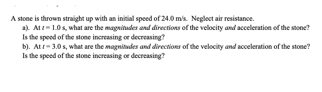 A stone is thrown straight up with an initial speed of 24.0 m/s. Neglect air resistance.
a). At t= 1.0 s, what are the magnitudes and directions of the velocity and acceleration of the stone?
Is the speed of the stone increasing or decreasing?
b). At t= 3.0 s, what are the magnitudes and directions of the velocity and acceleration of the stone?
Is the speed of the stone increasing or decreasing?
