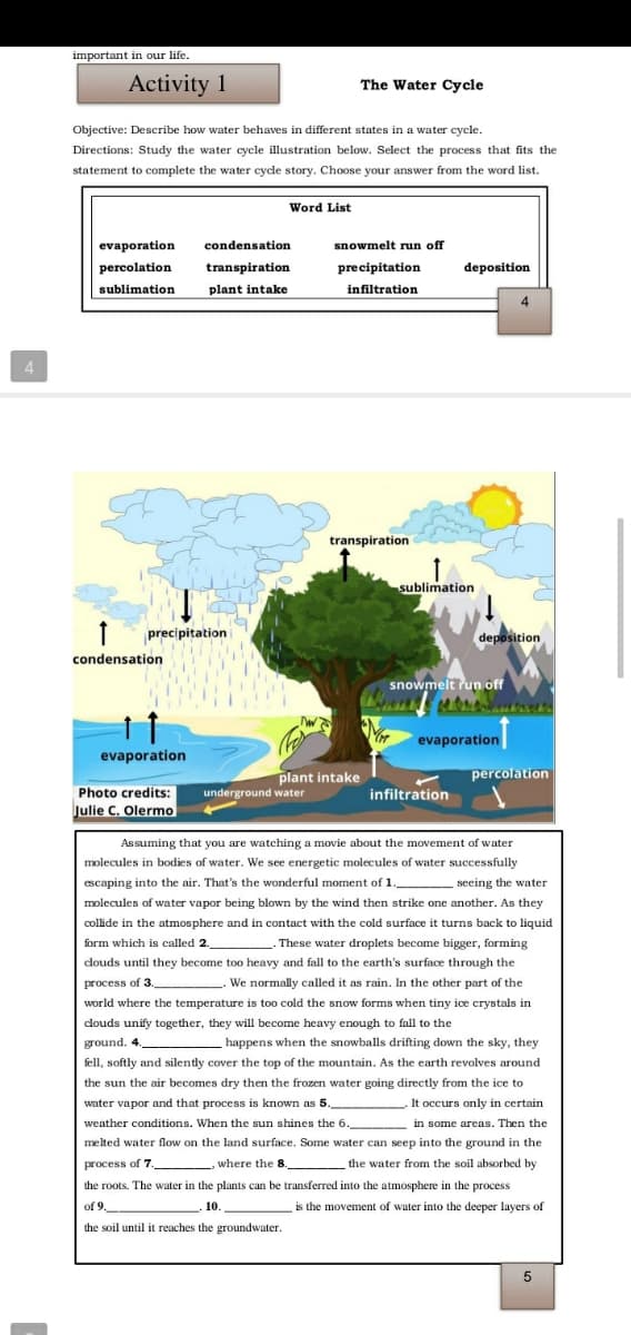 important in our life.
Activity 1
The Water Cycle
Objective: Describe how water behaves in different states in a water cycle.
Directions: Study the water cycle illustration below. Select the process that fits the
statement to complete the water cyde story. Choose your answer from the word list.
Word List
evaporation
condensation
snowmelt run off
percolation
transpiration
precipitation
deposition
sublimation
plant intake
infiltration
4
4
transpiration
sublimation
precipitation
deposition
condensation
snowmelt run off
evaporation
evaporation
plant intake
percolation
Photo credits:
underground water
infiltration
Julie C. Olermo
Assuming that you are watching a movie about the movement of water
molecules in bodies of water. We see energetic molecules of water successfully
escaping into the air. That's the wonderful moment of 1.
seeing the water
molecules of water vapor being blown by the wind then strike one another. As they
collide in the atmosphere and in contact with the cold surface it turns back to liquid
- These water droplets become bigger, forming
form which is called 2._
douds until they become too heavy and fall to the earth's surface through the
process of 3,
We normally called it as rain. In the other part of
world where the temperature is too cold the snow forms when tiny ice crystals in
clouds unify together, they will become heavy enough to fall to the
ground. 4.
happens when the snowballs drifting down the sky, they
fell, softly and silently cover the top of the mountain. As the earth revolves around
the sun the air becomes dry then the frozen water going directly from the ice to
water vapor and that process is known as 5.
It occurs only in certain
weather conditions. When the sun shines the 6.
in some areas. Then the
melted water flow on the land surface. Some water can seep into the ground in the
process of 7.
where the 8
the water from the soil absorbed by
the roots. The water in the plants can be transferred into the atmosphere in the process
of 9.
10.
is the movement of water into the deeper layers of
the soil until it reaches the groundwater.
