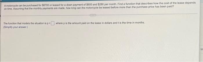 A motorcycle can be purchased for $8700 or leased for a down payment of $600 and $280 per month. Find a function that describes how the cost of the lease depends
on time. Assuming that the monthly payments are made, how long can the motorcycle be leased before more than the purchase price has been paid?
The function that models the situation is p= where p is the amount paid on the lease in dollars and t is the time in months.
(Simpify your answer.)
In
