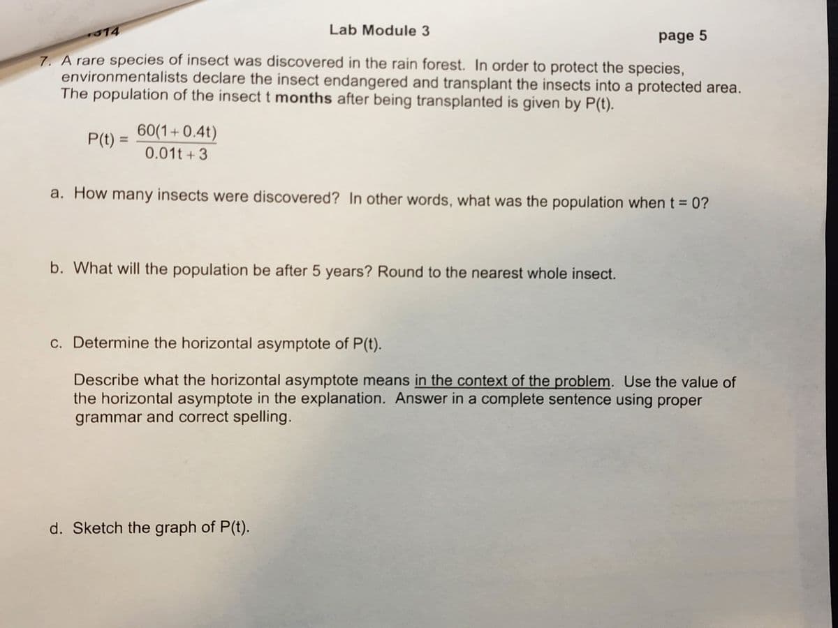 314
page 5
7. A rare species of insect was discovered in the rain forest. In order to protect the species,
environmentalists declare the insect endangered and transplant the insects into a protected area.
The population of the insect t months after being transplanted is given by P(t).
Lab Module 3
60(1+0.4t)
0.01t+3
a. How many insects were discovered? In other words, what was the population when t = 0?
P(t) =
b. What will the population be after 5 years? Round to the nearest whole insect.
c. Determine the horizontal asymptote of P(t).
Describe what the horizontal asymptote means in the context of the problem. Use the value of
the horizontal asymptote in the explanation. Answer in a complete sentence using proper
grammar and correct spelling.
d. Sketch the graph of P(t).