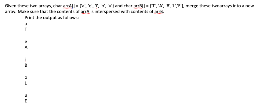 Given these two arrays, char arrA[] = {'a', 'e', 'i', 'o', 'u'} and char arrB[] = {'T', 'A', 'B','L','E'}, merge these twoarrays into a new
array. Make sure that the contents of arrA is interspersed with contents of arrB.
www
Print the output as follows:
a
T
e
A
i
u
E
