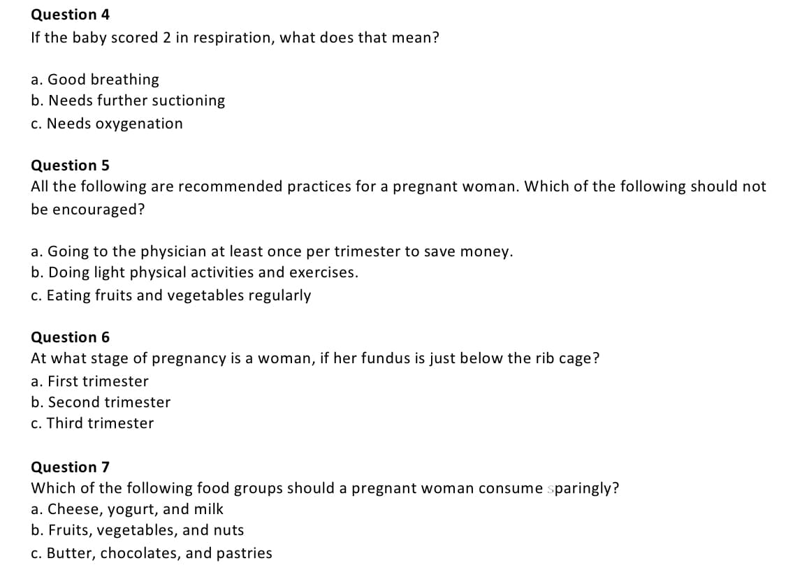 Question 4
If the baby scored 2 in respiration, what does that mean?
a. Good breathing
b. Needs further suctioning
c. Needs oxygenation
Question 5
All the following are recommended practices for a pregnant woman. Which of the following should not
be encouraged?
a. Going to the physician at least once per trimester to save money.
b. Doing light physical activities and exercises.
c. Eating fruits and vegetables regularly
Question 6
At what stage of pregnancy is a woman, if her fundus is just below the rib cage?
a. First trimester
b. Second trimester
c. Third trimester
Question 7
Which of the following food groups should a pregnant woman consume sparingly?
a. Cheese, yogurt, and milk
b. Fruits, vegetables, and nuts
c. Butter, chocolates, and pastries
