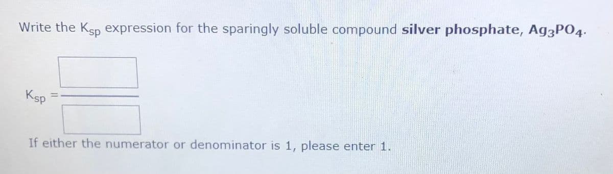 Write the Ksp expression for the sparingly soluble compound silver phosphate, Ag3P04.
Ksp
If either the numerator or denominator is 1, please enter 1.
