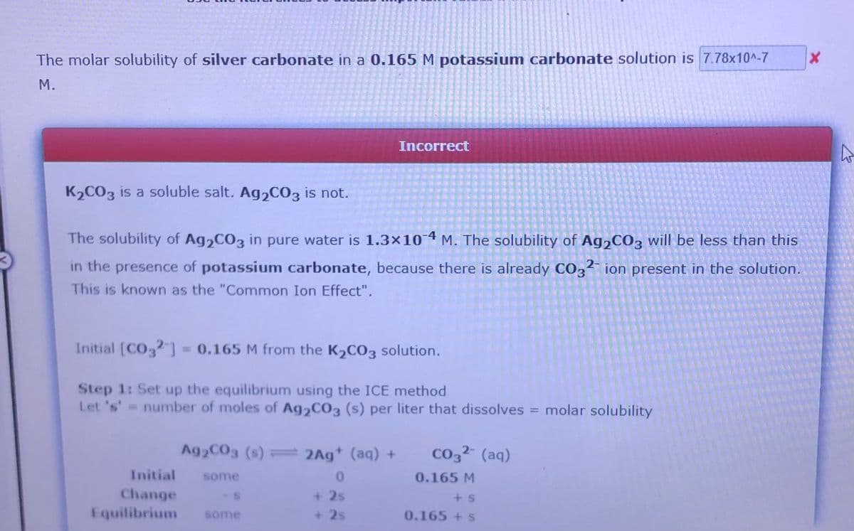 The molar solubility of silver carbonate in a 0.165 M potassium carbonate solution is 7.78x10^-7
М.
Incorrect
K2CO3 is a soluble salt. Ag,C03 is not.
The solubility of Ag,CO3 in pure water is 1.3x10 4 M. The solubility of Ag,CO3 will be less than this
in the presence of potassium carbonate, because there is already CO3²- ion present in the solution.
This is known as the "Common Ion Effect".
Initial [CO2 ] = 0.165 M from the K2CO3 solution.
Step 1: Set up the equilibrium using the ICE method
Let 's' = number of moles of Ag2CO3 (s) per liter that dissolves = molar solubility
%3D
Ag2C03 (s) = 2Ag* (aq) +
Co3² (aq)
Initial
some
0.165 M
Change
Equilibrium
+ 2s
some
+ 2s
0.165 +s
