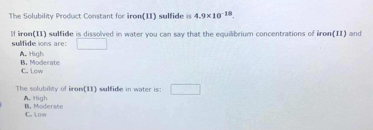 The Solubility Product Constant for iron(II) sulfide is 4.9x10 18.
If iron(II) sulfide is dissolved in water you can say that the equilibrium concentrations of iron(II) and
sulfide ions are:
A. High
B. Moderate
C. Low
The solubility of iron(II) sulfide in water is:
A. High
B. Moderate
C. Low
