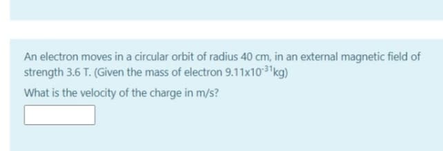 An electron moves in a circular orbit of radius 40 cm, in an external magnetic field of
strength 3.6 T. (Given the mass of electron 9.11x103 kg)
What is the velocity of the charge in m/s?
