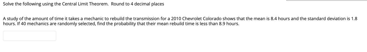 Solve the following using the Central Limit Theorem. Round to 4 decimal places
A study of the amount of time it takes a mechanic to rebuild the transmission for a 2010 Chevrolet Colorado shows that the mean is 8.4 hours and the standard deviation is 1.8
hours. If 40 mechanics are randomly selected, find the probability that their mean rebuild time is less than 8.9 hours.
