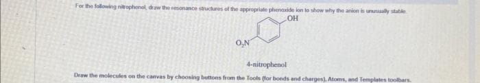 For the following nitrophenol, draw the resonance structures of the appropriate phenoxide ion to show why the anion is unusually stable
OH
O,N
4-nitrophenol
Draw the molecules on the canvas by choosing buttons from the Tools (for bonds and charges), Atoms, and Templates toolbars.