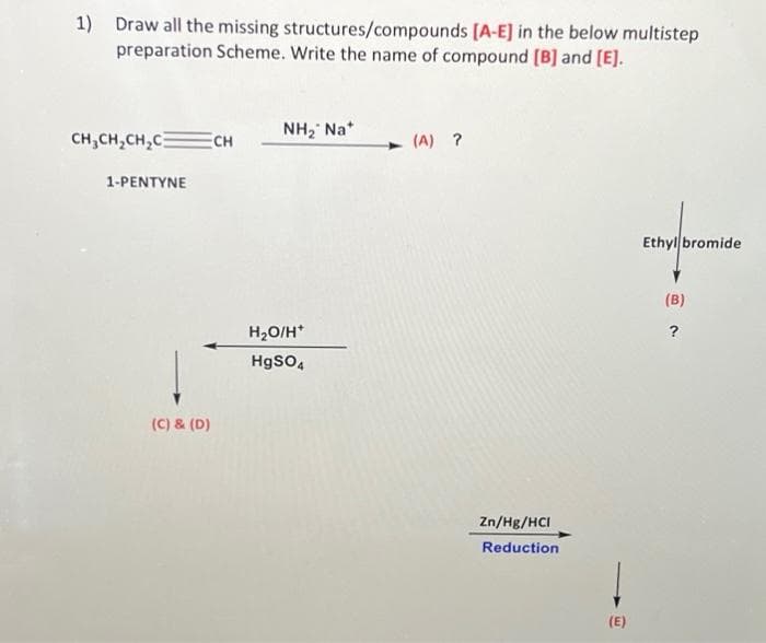 1) Draw all the missing structures/compounds [A-E] in the below multistep
preparation Scheme. Write the name of compound [B] and [E].
CH₂CH₂CH₂C
1-PENTYNE
(C) & (D)
CH
NH₂ Na*
H₂O/H*
HgSO4
(A) ?
Zn/Hg/HCI
Reduction
(E)
Ethyl bromide
(B)
?
