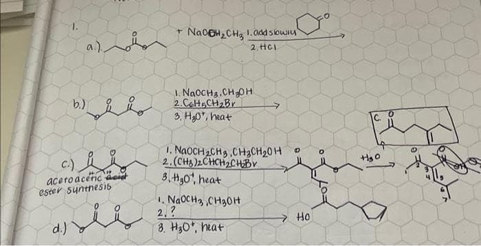 b.)
a.)
C.)
acero aceric acid
ester Synthesis
d.)
نداره
+ NaOH₂CH₂ 1. add slowly
2. HC1
1. NaOCH.CH₂OH
2.Col5CH₂Br
3, H₂0, heat
1. NaOCH₂CH3 CH3CH₂0H
2.(CH3)2CHCH₂CH₂Bv
3.H₂0, heat
1. NaOCH3 CH3OH
2.?
3. H30+, heat
Ho
+₂0