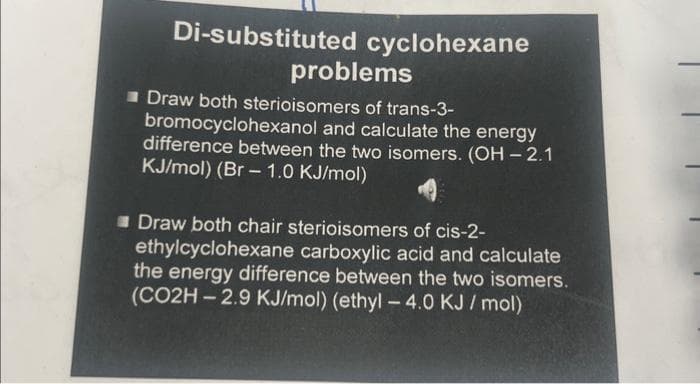 Di-substituted cyclohexane
problems
Draw both sterioisomers of trans-3-
bromocyclohexanol and calculate the energy
difference between the two isomers. (OH-2.1
KJ/mol) (Br-1.0 KJ/mol)
Draw both chair sterioisomers of cis-2-
ethylcyclohexane carboxylic acid and calculate
the energy difference between the two isomers.
(CO2H-2.9 KJ/mol) (ethyl-4.0 KJ/mol)