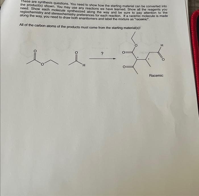 These are synthesis questions. You need to show how the starting material can be converted into
the product(s) shown. You may use any reactions we have learned. Show all the reagents you
need. Show each molecule synthesized along the way and be sure to pay attention to the
regiochemistry and stereochemistry preferences for each reaction. If a racemic molecule is made
along the way, you need to draw both enantiomers and label the mixture as "racemic".
All of the carbon atoms of the products must come from the starting material(s)!
bl
H
?
O:
Racemic