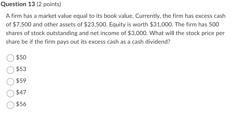 Question 13 (2 points)
A firm has a market value equal to its book value. Currently, the firm has excess cash
of $7,500 and other assets of $23,500. Equity is worth $31,000. The firm has 500
shares of stock outstanding and net income of $3,000. What will the stock price per
share be if the firm pays out its excess cash as a cash dividend?
$50
$53
$59
$47
$56