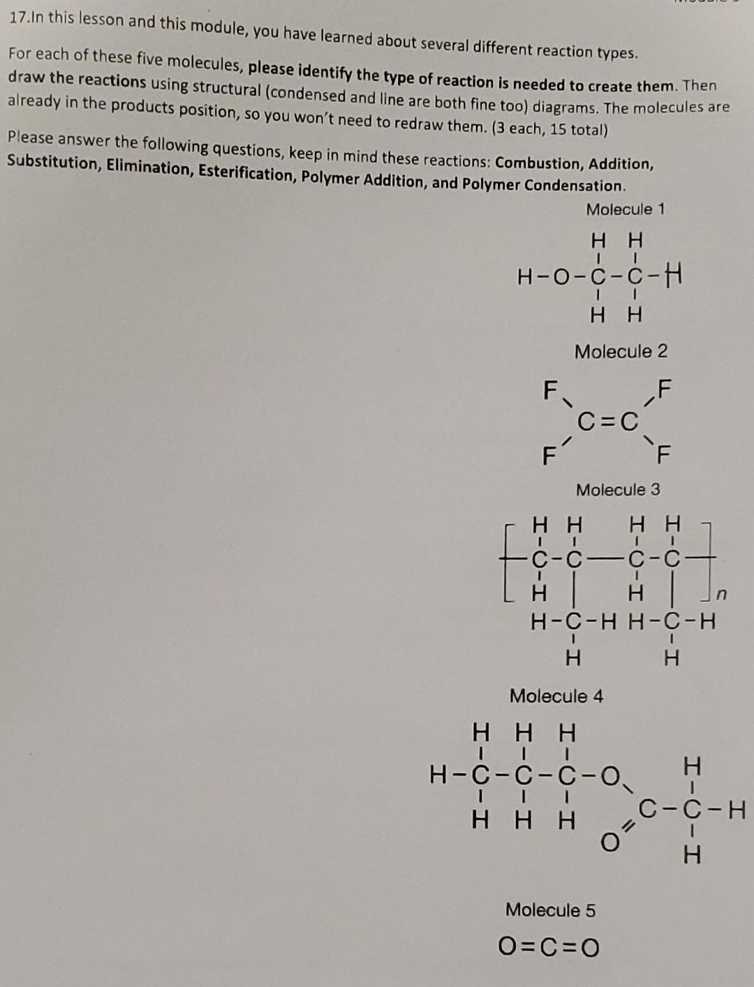 17.In this lesson and this module, you have learned about several different reaction types.
For each of these five molecules, please identify the type of reaction is needed to create them. Then
draw the reactions using structural (condensed and line are both fine too) diagrams. The molecules are
already in the products position, so you won't need to redraw them. (3 each, 15 total)
Please answer the following questions, keep in mind these reactions: Combustion, Addition,
Substitution, Elimination, Esterification, Polymer Addition, and Polymer Condensation.
Molecule 1
нн
H-O-C-C-H
H
F
F
H H-O-H
HH
Molecule 2
C=C
Molecule 3
HICIC-H
HH
-C-C-C
H
н
H-C-H H-C-H
H
Molecule 4
F
HHH
H-C-C-C-0₁
II
HH
HH
I
O
Molecule 5
O=C=O
HIC-H
n
C-C-H