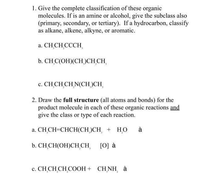 1. Give the complete classification of these organic
molecules. If is an amine or alcohol, give the subclass also
(primary, secondary, or tertiary). If a hydrocarbon, classify
as alkane, alkene, alkyne, or aromatic.
a. CH CH CCCH,
b. CH,C(OH)(CH)CH₂CH,
c. CH CH CH N(CH)CH,
2. Draw the full structure (all atoms and bonds) for the
product molecule in each of these organic reactions and
give the class or type of each reaction.
a. CHỊCH=CHCH(CH)CH, + HO à
b. CH,CH(OH)CH₂CH,
[O] à
c. CHỊCH,CH,COOH+ CHÍNH à