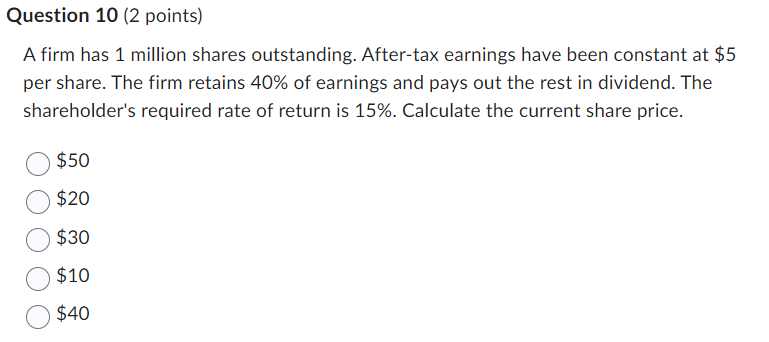 Question 10 (2 points)
A firm has 1 million shares outstanding. After-tax earnings have been constant at $5
per share. The firm retains 40% of earnings and pays out the rest in dividend. The
shareholder's required rate of return is 15%. Calculate the current share price.
$50
$20
$30
$10
$40