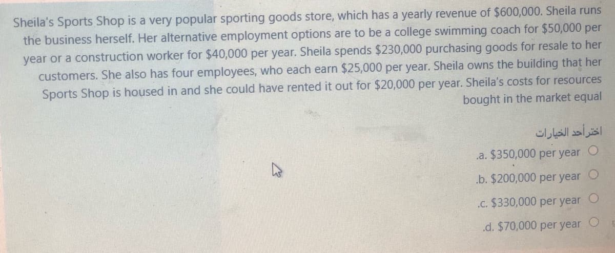 Sheila's Sports Shop is a very popular sporting goods store, which has a yearly revenue of $600,000. Sheila runs
the business herself. Her alternative employment options are to be a college swimming coach for $50,000 per
year or a construction worker for $40,000 per year. Sheila spends $230,000 purchasing goods for resale to her
customers. She also has four employees, who each earn $25,000 per year. Sheila owns the building that her
Sports Shop is housed in and she could have rented it out for $20,000 per year. Sheila's costs for resources
bought in the market equal
اختر أحد الخيارات
.a. $350,000 per year
.b. $200,000 per year
.c. $330,000 per year
.d. $70,000 per year
