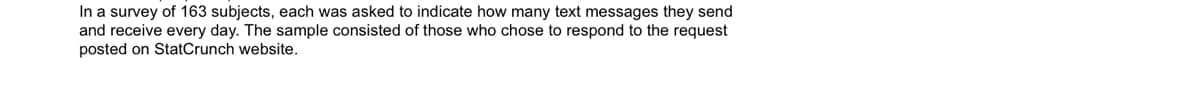 In a survey of 163 subjects, each was asked to indicate how many text messages they send
and receive every day. The sample consisted of those who chose to respond to the request
posted on StatCrunch website.