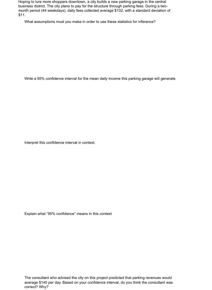 Hoping to lure more shoppers downtown, a city builds a new parking garage in the central
business district. The city plans to pay for the structure through parking fees. During a two-
month period (44 weekdays), daily fees collected average $132, with a standard deviation of
$11.
What assumptions must you make in order to use these statistics for inference?
Write a 95% confidence interval for the mean daily income this parking garage will generate.
Interpret this confidence interval in context.
Explain what "95% confidence" means in this context
The consultant who advised the city on this project predicted that parking revenues would
average $145 per day. Based on your confidence interval, do you think the consultant was
correct? Why?