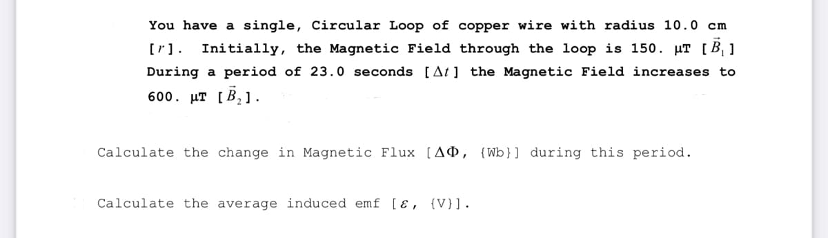 You have a single, Circular Loop of copper wire with radius 10.0 cm
[r]. Initially, the Magnetic Field through the loop is 150. μT [B₂]
During a period of 23.0 seconds [At] the Magnetic Field increases to
600. μT [B₂].
Calculate the change in Magnetic Flux [AD, {Wb)] during this period.
Calculate the average induced emf [ɛ, {V}].
