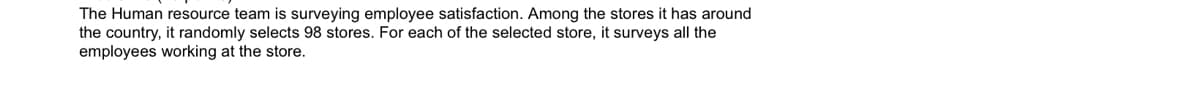 The Human resource team is surveying employee satisfaction. Among the stores it has around
the country, it randomly selects 98 stores. For each of the selected store, it surveys all the
employees working at the store.