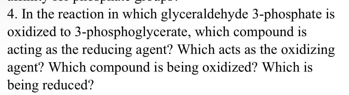 4. In the reaction in which glyceraldehyde 3-phosphate is
oxidized to 3-phosphoglycerate, which compound is
acting as the reducing agent? Which acts as the oxidizing
agent? Which compound is being oxidized? Which is
being reduced?