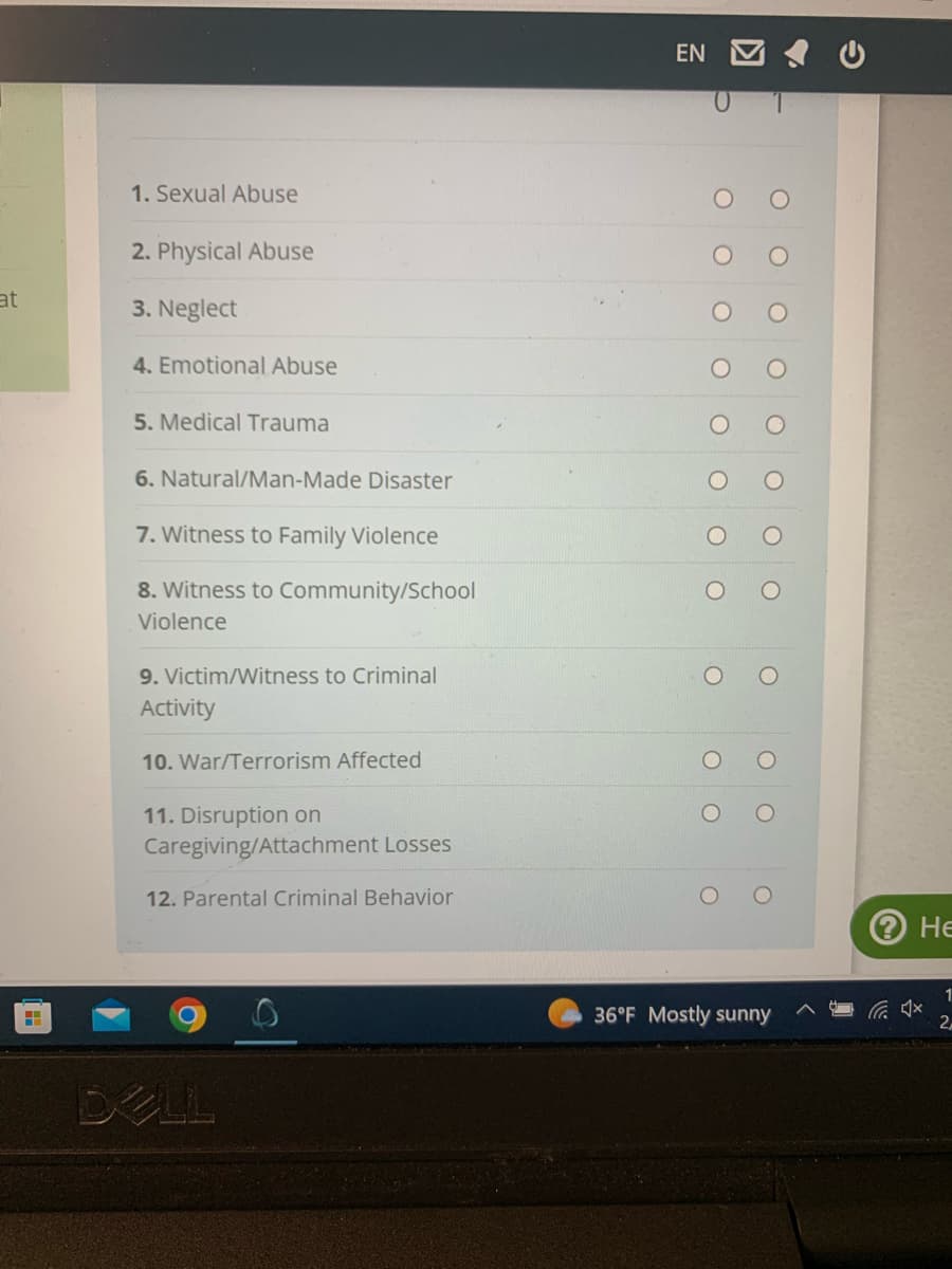 at
H
1. Sexual Abuse
2. Physical Abuse
3. Neglect
4. Emotional Abuse
5. Medical Trauma
6. Natural/Man-Made Disaster
7. Witness to Family Violence
8. Witness to Community/School
Violence
9. Victim/Witness to Criminal
Activity
10. War/Terrorism Affected
11. Disruption on
Caregiving/Attachment Losses
12. Parental Criminal Behavior
DELL
EN
36°F Mostly sunny
Не
1
2,