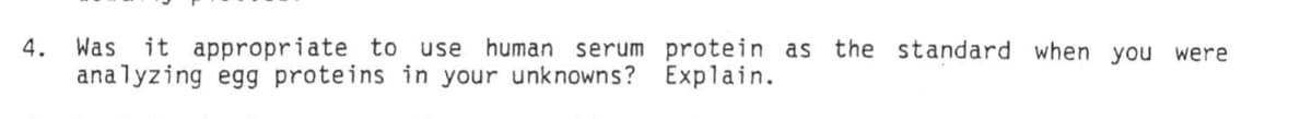 4.
Was it appropriate to use human serum protein as the standard when you were
analyzing egg proteins in your unknowns? Explain.