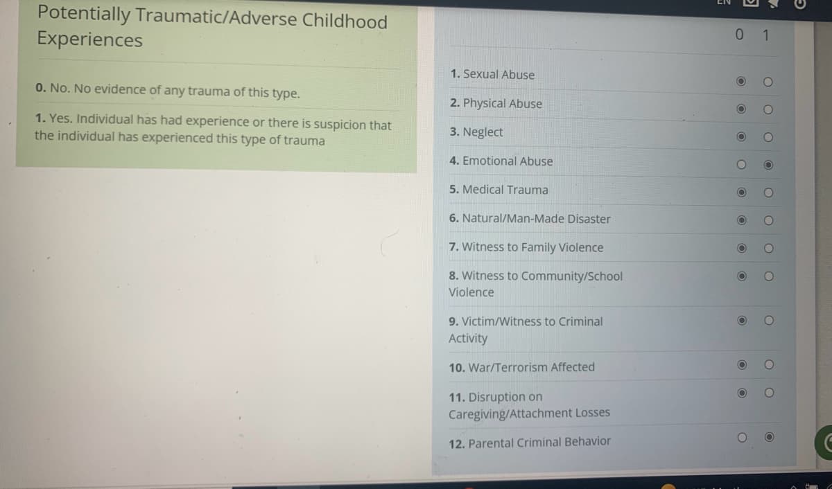 Potentially Traumatic/Adverse Childhood
Experiences
0. No. No evidence of any trauma of this type.
1. Yes. Individual has had experience or there is suspicion that
the individual has experienced this type of trauma
1. Sexual Abuse
2. Physical Abuse
3. Neglect
4. Emotional Abuse
5. Medical Trauma
6. Natural/Man-Made Disaster
7. Witness to Family Violence
8. Witness to Community/School
Violence
9. Victim/Witness to Criminal
Activity
10. War/Terrorism Affected
11. Disruption on
Caregiving/Attachment Losses
12. Parental Criminal Behavior
0 1
O
O
O
O
O
O
O O
O
O
O O
O
O
OO
O O
8
6