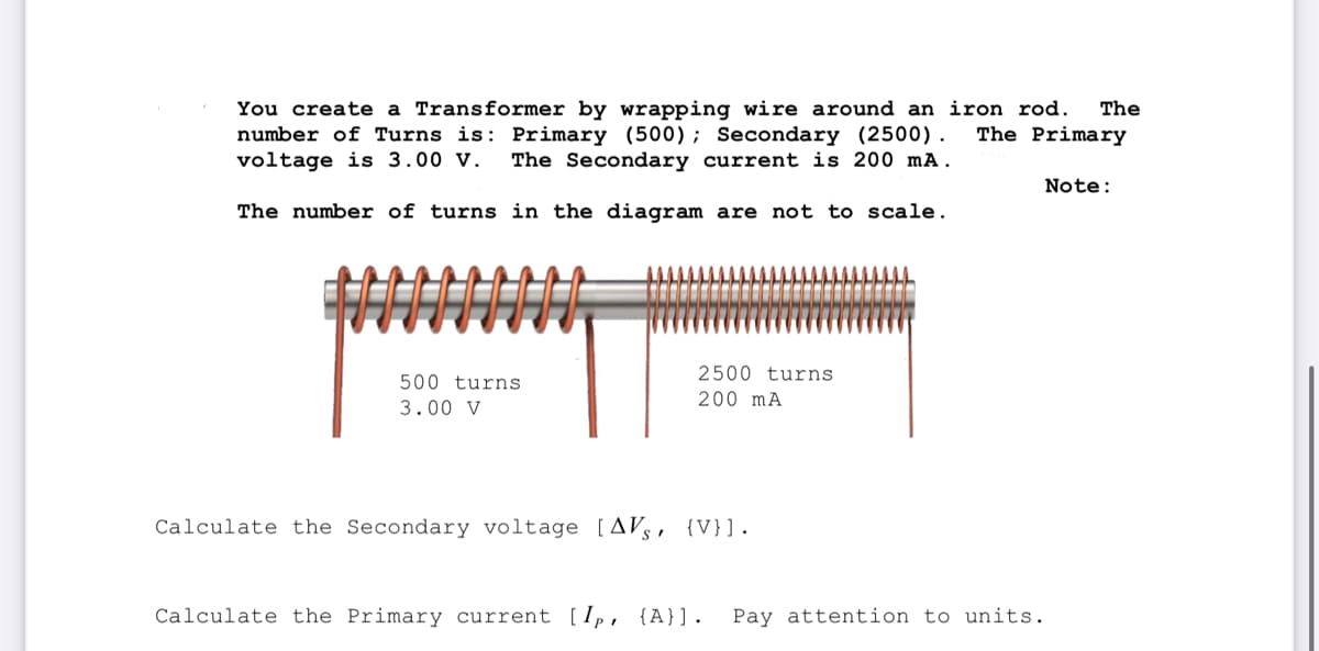 You create a Transformer by wrapping wire around an iron rod.
number of Turns is: Primary (500); Secondary (2500). The Primary
voltage is 3.00 V. The Secondary current is 200 mA.
The number of turns in the diagram are not to scale.
500 turns
3.00 V
▬▬▬▬▬▬▬▬▬▬▬▬▬▬
2500 turns
200 mA
Calculate the Secondary voltage [AVS, {V}].
Calculate the Primary current [Ip, {A}]. Pay attention to units.
The
Note: