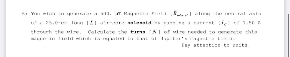 6) You wish to generate a 500. μT Magnetic Field [B solenoid along the central axis
of a 25.0-cm long [L] air-core solenoid by passing a current [Ic] of 1.50 A
through the wire. Calculate the turns [N] of wire needed to generate this
magnetic field which is equaled to that of Jupiter's magnetic field.
Pay attention to units.