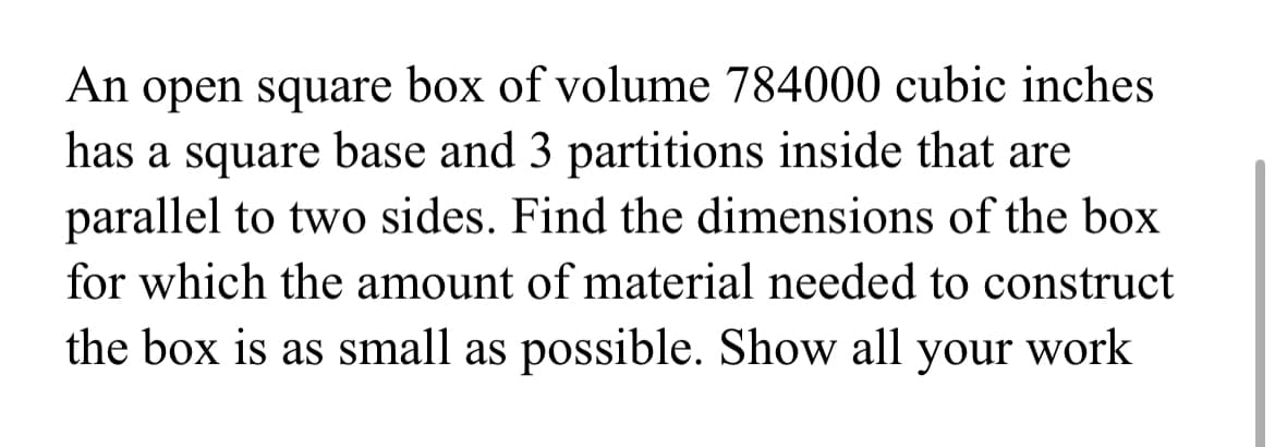 An open square box of volume 784000 cubic inches
has a square base and 3 partitions inside that are
parallel to two sides. Find the dimensions of the box
for which the amount of material needed to construct
the box is as small as possible. Show all your work