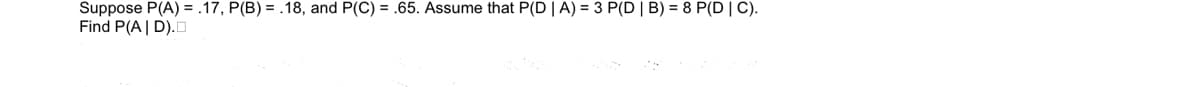 Suppose P(A) = .17, P(B) = .18, and P(C) = .65. Assume that P(D | A) = 3 P(D | B) = 8 P(D | C).
Find P(A| D).