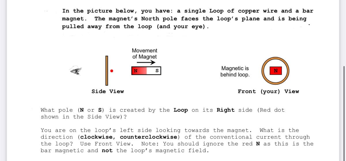 In the picture below, you have: a single Loop of copper wire and a bar
magnet. The magnet's North pole faces the loop's plane and is being
pulled away from the loop (and your eye).
Side View
Movement
of Magnet
N
S
Magnetic is
behind loop.
Front (your) View
What pole (N or S) is created by the Loop on its Right side (Red dot
shown in the Side View)?
You are on the loop's left side looking towards the magnet. What is the
direction (clockwise, counterclockwise) of the conventional current through
the loop? Use Front View. Note: You should ignore the red N as this is the
bar magnetic and not the loop's magnetic field.
