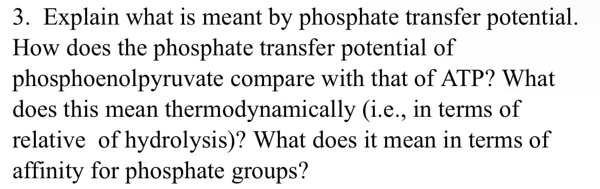 3. Explain what is meant by phosphate transfer potential.
How does the phosphate transfer potential of
phosphoenolpyruvate compare with that of ATP? What
does this mean thermodynamically (i.e., in terms of
relative of hydrolysis)? What does it mean in terms of
affinity for phosphate groups?
