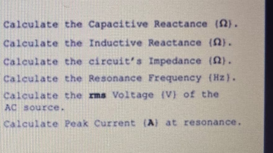 Calculate the Capacitive Reactance (2).
Calculate the Inductive Reactance (A).
Calculate the circult's Inpedance (Q).
Calculate the Resonance Frequency (Hz).
the rms Voltage (V) of the
Calculate
AC sourc
Calculate Peak Current (A) at resonance.