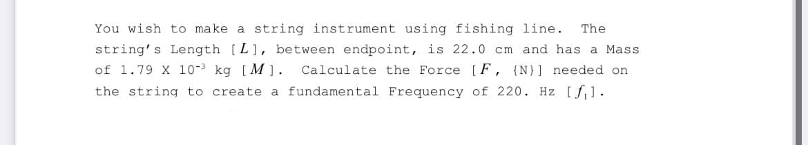The
You wish to make a string instrument using fishing line.
string's Length [L], between endpoint, is 22.0 cm and has a Mass
of 1.79 X 10-3 kg [M]. Calculate the Force [F, {N}] needed on
the string to create a fundamental Frequency of 220. Hz [fil.