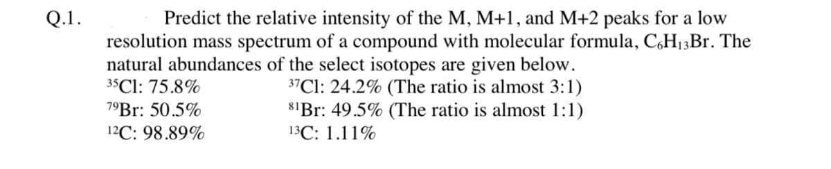 Q.1.
Predict the relative intensity of the M, M+1, and M+2 peaks for a low
resolution mass spectrum of a compound with molecular formula, C6H13Br. The
natural abundances of the select isotopes are given below.
35 Cl: 75.8%
79Br: 50.5%
12C: 98.89%
37Cl: 24.2% (The ratio is almost 3:1)
81Br: 49.5% (The ratio is almost 1:1)
13C: 1.11%