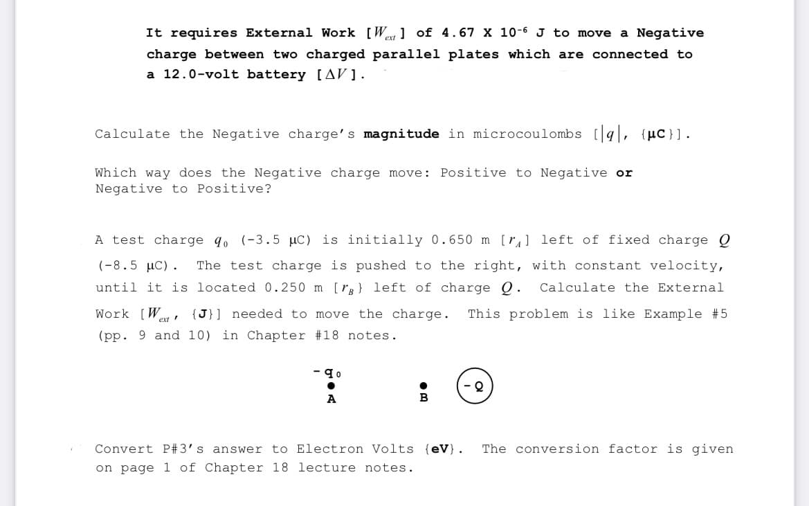 It requires External Work [Wet 1 of 4.67 X 10-6 J to move a Negative
charge between two charged parallel plates which are connected to
a 12.0-volt battery [AV].
Calculate the Negative charge's magnitude in microcoulombs [9], {μc}].
Which way does the Negative charge move: Positive to Negative or
Negative to Positive?
A test charge qo (-3.5 µC) is initially 0.650 m [₁] left of fixed charge Q
(-8.5 μC). The test charge is pushed to the right, with constant velocity,
until it is located 0.250 m [rg) left of charge Q. Calculate the External
Work [W {J}] needed to move the charge. This problem is like Example #5
(pp. 9 and 10) in Chapter #18 notes.
ext
- 90
A
Convert P#3's answer to Electron Volts {eV). The conversion factor is given
on page 1 of Chapter 18 lecture notes.
