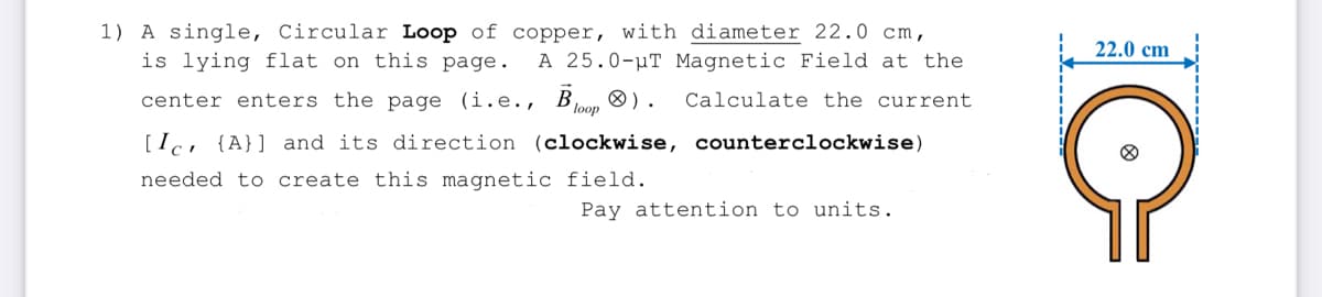 1) A single, Circular Loop of copper, with diameter 22.0 cm,
is lying flat on this page. A 25.0-μT Magnetic Field at the
center enters the page (i.e., Bloop). Calculate the current.
[Ic {A}] and its direction (clockwise, counterclockwise)
needed to create this magnetic field.
Pay attention to units.
22.0 cm
O