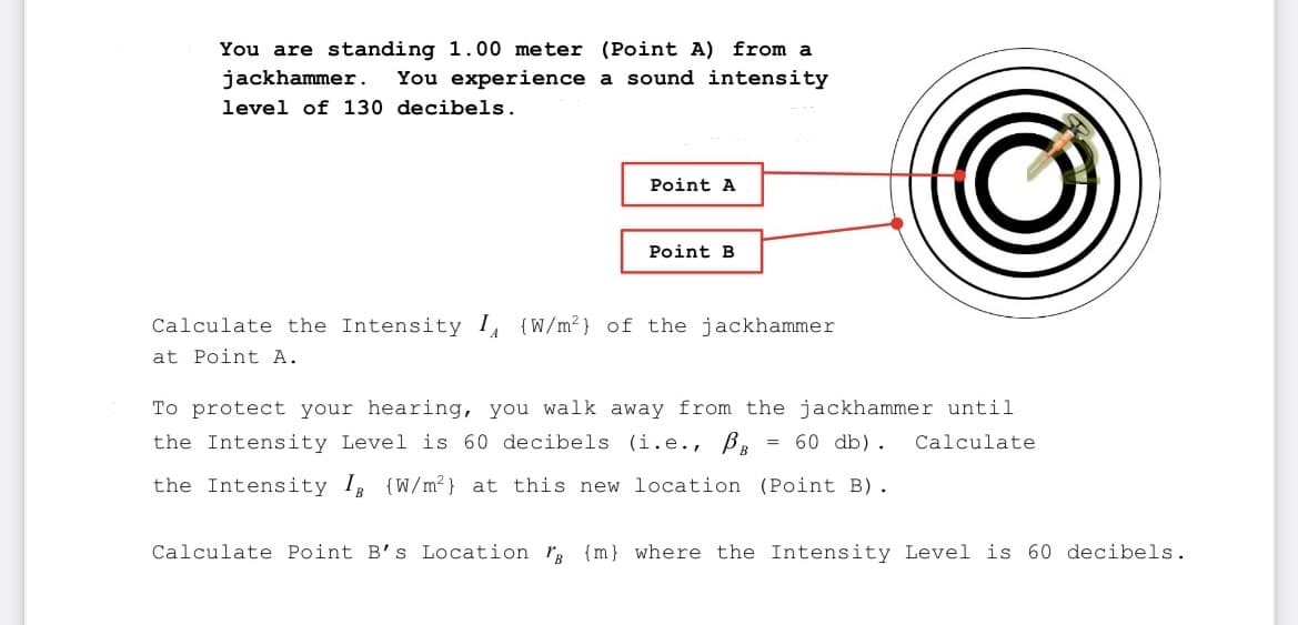 You are standing 1.00 meter (Point A) from a
a sound intensity
jackhammer. You experience
level of 130 decibels.
Point A
Point B
Calculate the Intensity I (W/m²) of the jackhammer
at Point A.
To protect your hearing, you walk away from the jackhammer until
the Intensity Level is 60 decibels (i.e., BB = 60 db). Calculate
the Intensity I (W/m²) at this new location (Point B).
Calculate Point B's Location r {m} where the Intensity Level is 60 decibels.