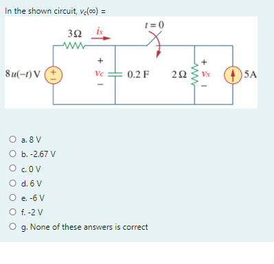 In the shown circuit, velo0) =
1 = 0
3Ω
ww
+
8u(-1) V (+
5A
Ve
0.2 F
Vx
O a. 8 V
O b. -2,67 V
O .OV
O d. 6 V
O e. -6 V
O f. -2 V
O g. None of these answers is correct
