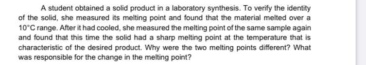 A student obtained a solid product in a laboratory synthesis. To verify the identity
of the solid, she measured its melting point and found that the material melted over a
10°C range. After it had cooled, she measured the melting point of the same sample again
and found that this time the solid had a sharp melting point at the temperature that is
characteristic of the desired product. Why were the two melting points different? What
was responsible for the change in the melting point?
